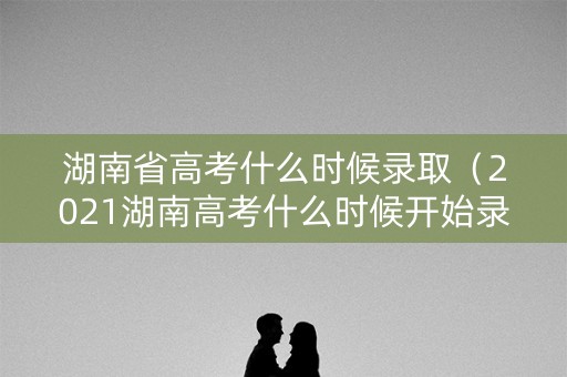 湖南省高考什么时候录取(2021湖南高考什么时候开始录取) 湖南省高考什么时候录取(2021湖南高考什么时候开始录取)
