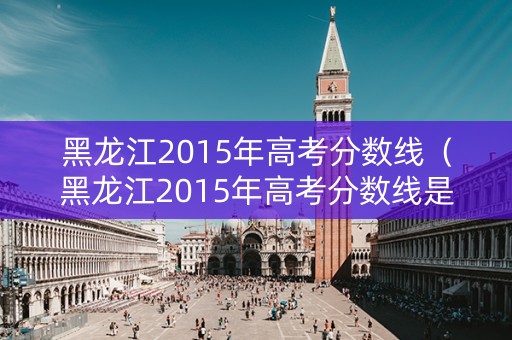 黑龙江2015年高考分数线（黑龙江2015年高考分数线是多少）