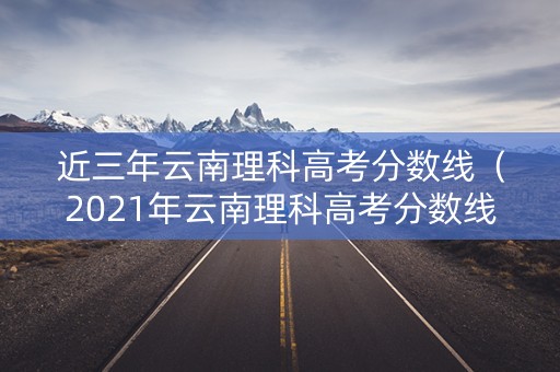 近三年云南理科高考分数线(2021年云南理科高考分数线) 近三年云南理科高考分数线(2021年云南理科高考分数线)
