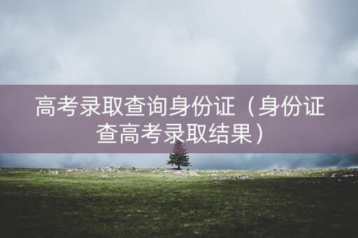 高考录取查询身份证(身份证查高考录取结果) 高考录取查询身份证(身份证查高考录取结果)