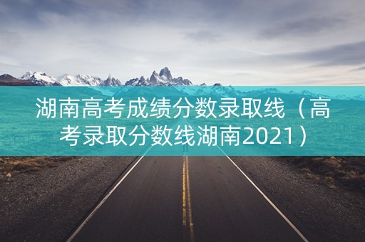 湖南高考成绩分数录取线（高考录取分数线湖南2021）