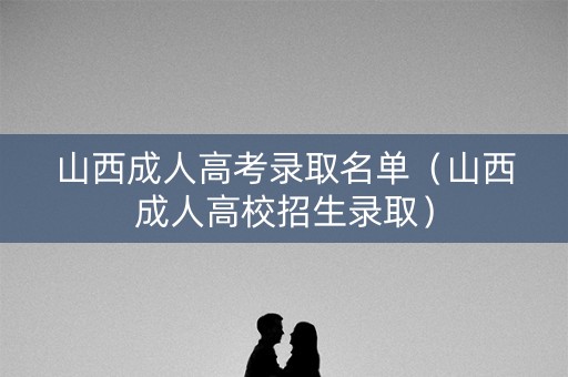 山西成人高考录取名单(山西成人高校招生录取) 山西成人高考录取名单(山西成人高校招生录取)