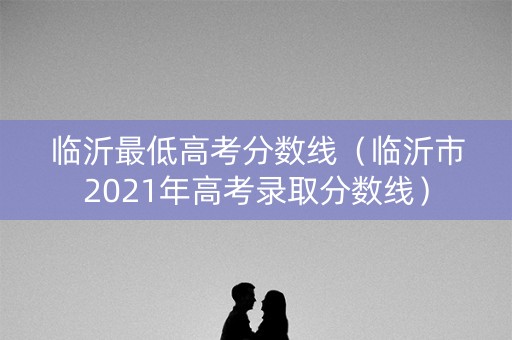 临沂最低高考分数线（临沂市2021年高考录取分数线）