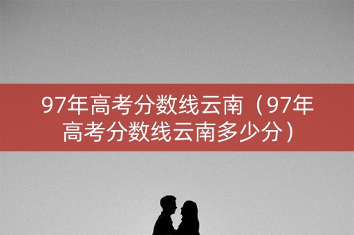 97年高考分数线云南（97年高考分数线云南多少分）