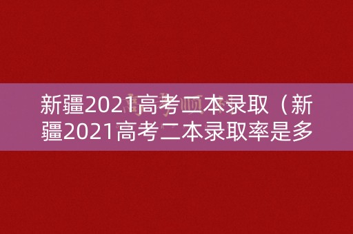 新疆2021高考二本录取（新疆2021高考二本录取率是多少）