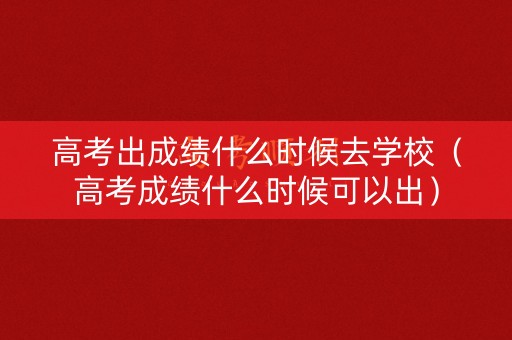 高考出成绩什么时候去学校（高考成绩什么时候可以出）