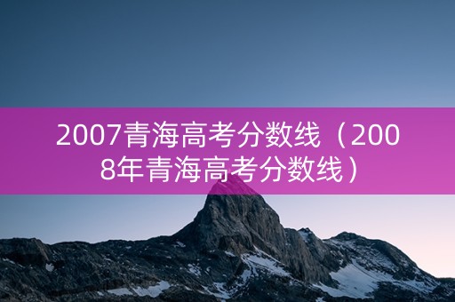 2007青海高考分数线(2008年青海高考分数线) 2007青海高考分数线(2008年青海高考分数线)