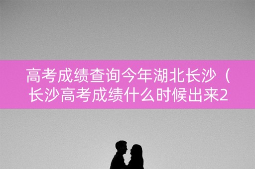 高考成绩查询今年湖北长沙（长沙高考成绩什么时候出来2021）