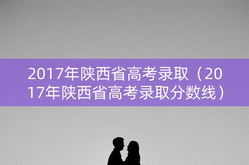 2017年陕西省高考录取(2017年陕西省高考录取分数线) 2017年陕西省高考录取(2017年陕西省高考录取分数线)