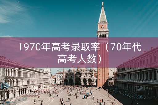 1970年高考录取率(70年代高考人数) 1970年高考录取率(70年代高考人数)