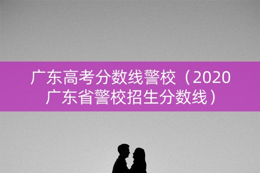 广东高考分数线警校(2020广东省警校招生分数线) 广东高考分数线警校(2020广东省警校招生分数线)