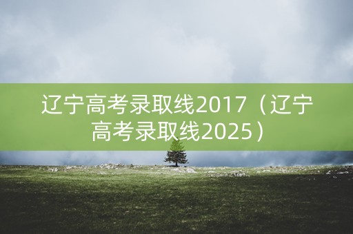 辽宁高考录取线2017（辽宁高考录取线2025）