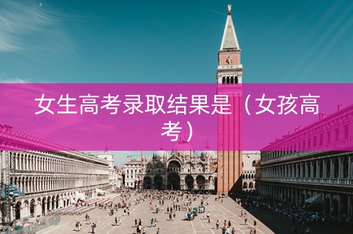 女生高考录取结果是（女孩高考）
