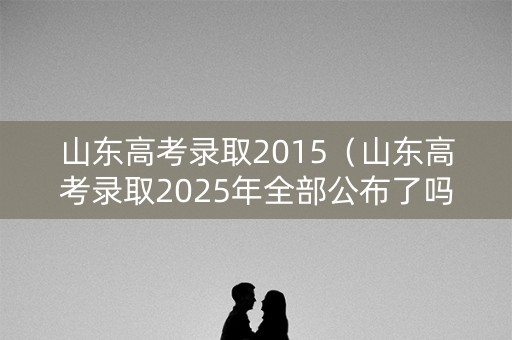 山东高考录取2015（山东高考录取2025年全部公布了吗）