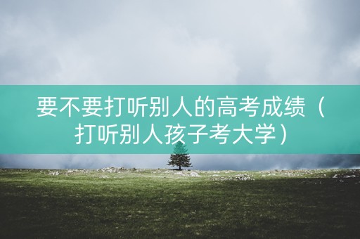 要不要打听别人的高考成绩（打听别人孩子考大学）