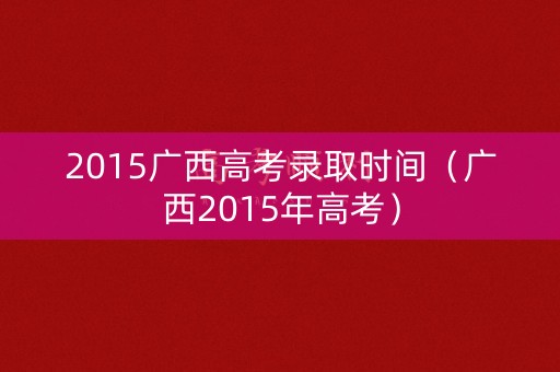 2015广西高考录取时间(广西2015年高考) 2015广西高考录取时间(广西2015年高考)
