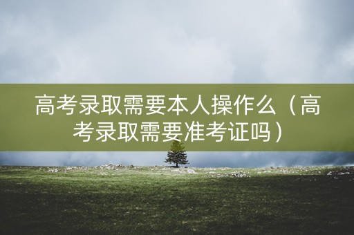 高考录取需要本人操作么（高考录取需要准考证吗）