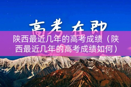 陕西最近几年的高考成绩（陕西最近几年的高考成绩如何）