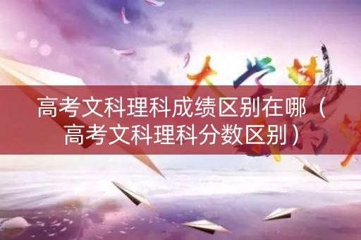 高考文科理科成绩区别在哪(高考文科理科分数区别) 高考文科理科成绩区别在哪(高考文科理科分数区别)