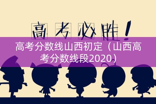 高考分数线山西初定（山西高考分数线段2020）