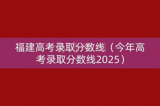 福建高考录取分数线（今年高考录取分数线2025）
