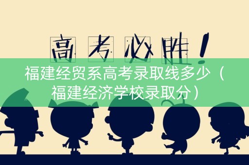 福建经贸系高考录取线多少（福建经济学校录取分）