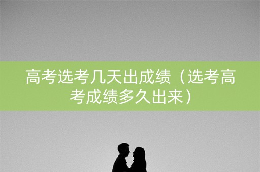 高考选考几天出成绩(选考高考成绩多久出来) 高考选考几天出成绩(选考高考成绩多久出来)