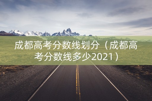 成都高考分数线划分(成都高考分数线多少2021) 成都高考分数线划分(成都高考分数线多少2021)