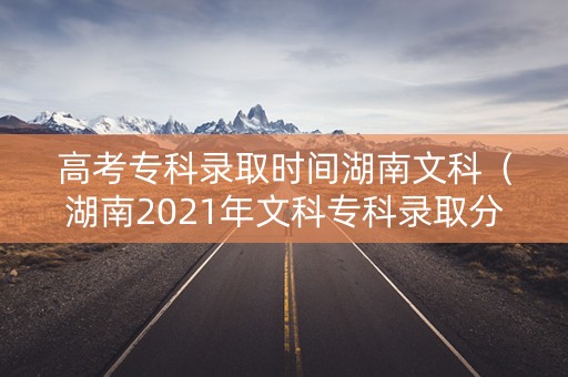 高考专科录取时间湖南文科（湖南2021年文科专科录取分数线）