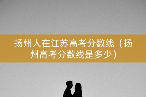 扬州人在江苏高考分数线（扬州高考分数线是多少）