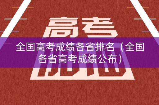 全国高考成绩各省排名(全国各省高考成绩公布) 全国高考成绩各省排名(全国各省高考成绩公布)