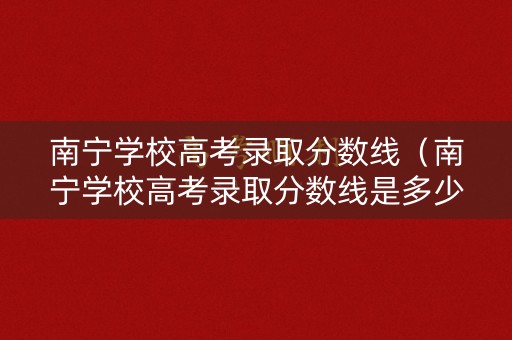南宁学校高考录取分数线（南宁学校高考录取分数线是多少）