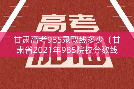 甘肃高考985录取线多少（甘肃省2021年985院校分数线）