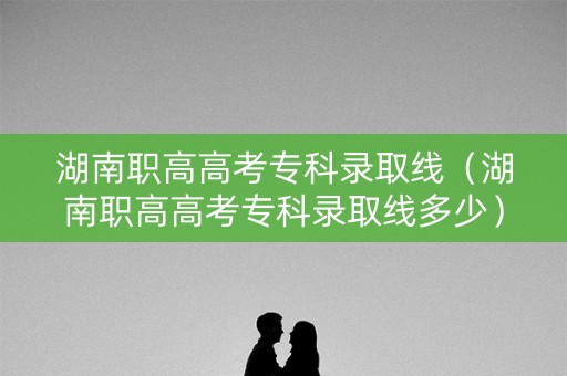湖南职高高考专科录取线（湖南职高高考专科录取线多少）