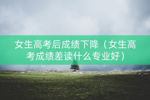 女生高考后成绩下降（女生高考成绩差读什么专业好）