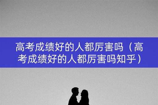 高考成绩好的人都厉害吗（高考成绩好的人都厉害吗知乎）