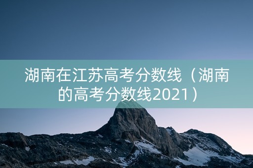 湖南在江苏高考分数线(湖南的高考分数线2021) 湖南在江苏高考分数线(湖南的高考分数线2021)