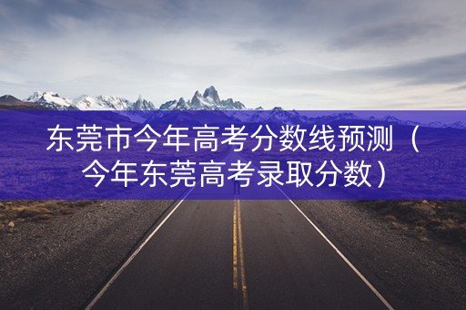 东莞市今年高考分数线预测(今年东莞高考录取分数) 东莞市今年高考分数线预测(今年东莞高考录取分数)