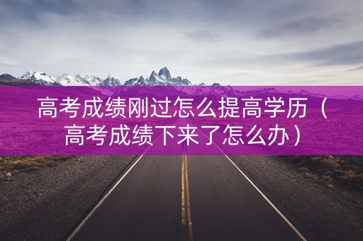 高考成绩刚过怎么提高学历（高考成绩下来了怎么办）