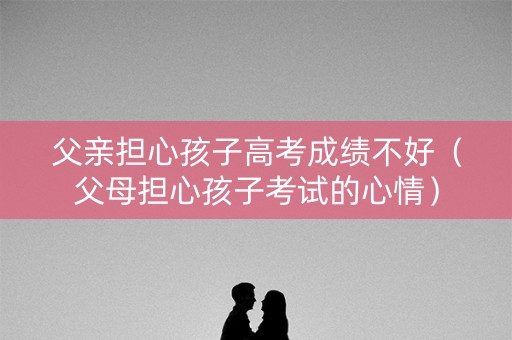 父亲担心孩子高考成绩不好（父母担心孩子考试的心情）
