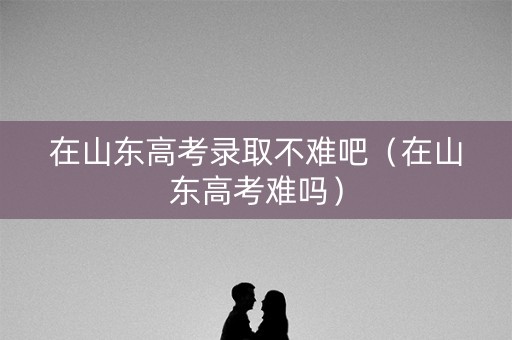 在山东高考录取不难吧(在山东高考难吗) 在山东高考录取不难吧(在山东高考难吗)