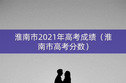 淮南市2021年高考成绩(淮南市高考分数) 淮南市2021年高考成绩(淮南市高考分数)