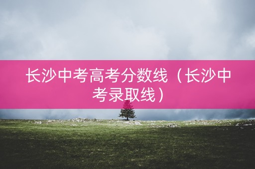 长沙中考高考分数线(长沙中考录取线) 长沙中考高考分数线(长沙中考录取线)