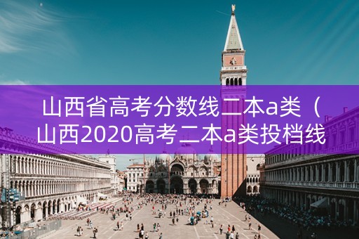 山西省高考分数线二本a类（山西2020高考二本a类投档线）