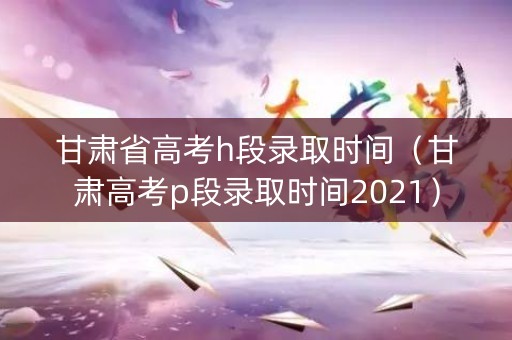 甘肃省高考h段录取时间(甘肃高考p段录取时间2021) 甘肃省高考h段录取时间(甘肃高考p段录取时间2021)