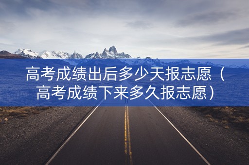 高考成绩出后多少天报志愿（高考成绩下来多久报志愿）