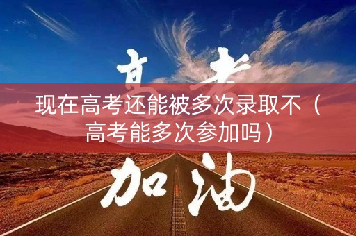 现在高考还能被多次录取不（高考能多次参加吗）