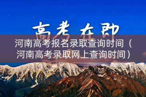 河南高考报名录取查询时间（河南高考录取网上查询时间）