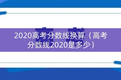 2020高考分数线换算(高考分数线2020是多少) 2020高考分数线换算(高考分数线2020是多少)