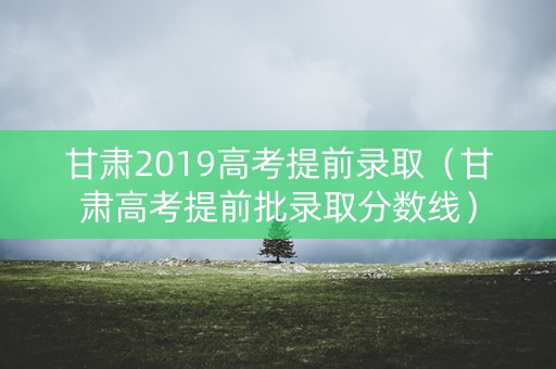甘肃2019高考提前录取(甘肃高考提前批录取分数线) 甘肃2019高考提前录取(甘肃高考提前批录取分数线)